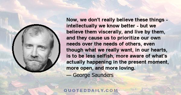 Now, we don't really believe these things - intellectually we know better - but we believe them viscerally, and live by them, and they cause us to prioritize our own needs over the needs of others, even though what we