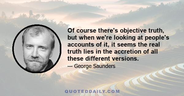 Of course there's objective truth, but when we're looking at people's accounts of it, it seems the real truth lies in the accretion of all these different versions.