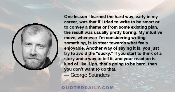 One lesson I learned the hard way, early in my career, was that if I tried to write to be smart or to convey a theme or from some existing plan, the result was usually pretty boring. My intuitive move, whenever I'm