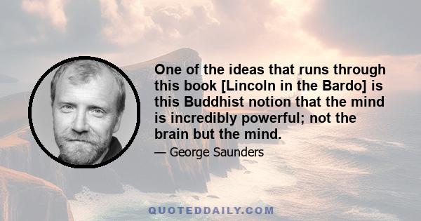 One of the ideas that runs through this book [Lincoln in the Bardo] is this Buddhist notion that the mind is incredibly powerful; not the brain but the mind.