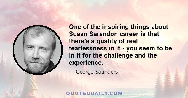 One of the inspiring things about Susan Sarandon career is that there's a quality of real fearlessness in it - you seem to be in it for the challenge and the experience.