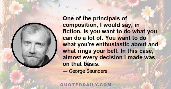 One of the principals of composition, I would say, in fiction, is you want to do what you can do a lot of. You want to do what you're enthusiastic about and what rings your bell. In this case, almost every decision I