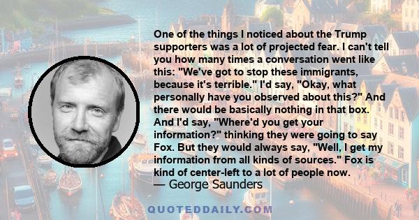 One of the things I noticed about the Trump supporters was a lot of projected fear. I can't tell you how many times a conversation went like this: We've got to stop these immigrants, because it's terrible. I'd say,