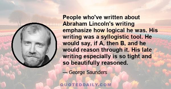 People who've written about Abraham Lincoln's writing emphasize how logical he was. His writing was a syllogistic tool. He would say, if A, then B, and he would reason through it. His late writing especially is so tight 