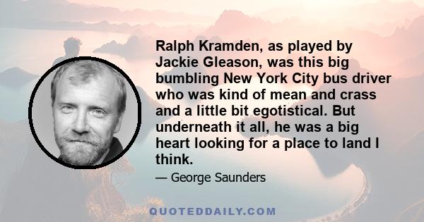 Ralph Kramden, as played by Jackie Gleason, was this big bumbling New York City bus driver who was kind of mean and crass and a little bit egotistical. But underneath it all, he was a big heart looking for a place to