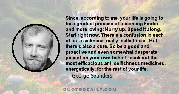 Since, according to me, your life is going to be a gradual process of becoming kinder and more loving: Hurry up. Speed it along. Start right now. There’s a confusion in each of us, a sickness, really: selfishness. But