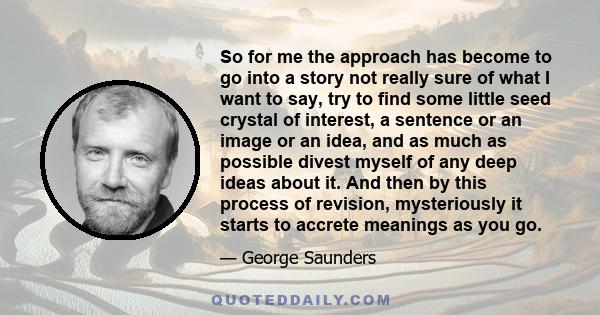 So for me the approach has become to go into a story not really sure of what I want to say, try to find some little seed crystal of interest, a sentence or an image or an idea, and as much as possible divest myself of