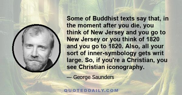 Some of Buddhist texts say that, in the moment after you die, you think of New Jersey and you go to New Jersey or you think of 1820 and you go to 1820. Also, all your sort of inner-symbology gets writ large. So, if