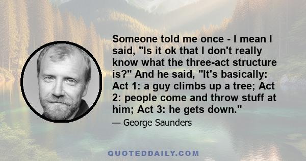Someone told me once - I mean I said, Is it ok that I don't really know what the three-act structure is? And he said, It's basically: Act 1: a guy climbs up a tree; Act 2: people come and throw stuff at him; Act 3: he