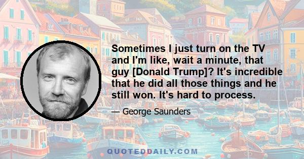 Sometimes I just turn on the TV and I'm like, wait a minute, that guy [Donald Trump]? It's incredible that he did all those things and he still won. It's hard to process.