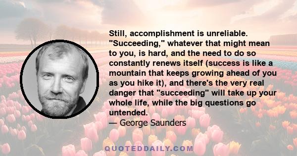 Still, accomplishment is unreliable. Succeeding, whatever that might mean to you, is hard, and the need to do so constantly renews itself (success is like a mountain that keeps growing ahead of you as you hike it), and