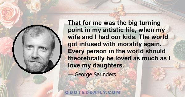 That for me was the big turning point in my artistic life, when my wife and I had our kids. The world got infused with morality again. Every person in the world should theoretically be loved as much as I love my