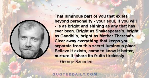 That luminous part of you that exists beyond personality - your soul, if you will - is as bright and shining as any that has ever been. Bright as Shakespeare’s, bright as Gandhi’s, bright as Mother Theresa’s. Clear away 