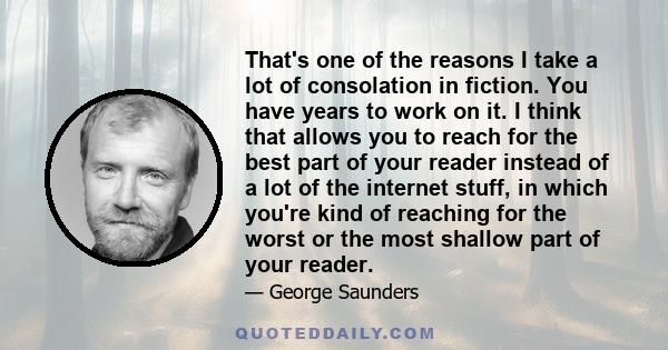 That's one of the reasons I take a lot of consolation in fiction. You have years to work on it. I think that allows you to reach for the best part of your reader instead of a lot of the internet stuff, in which you're