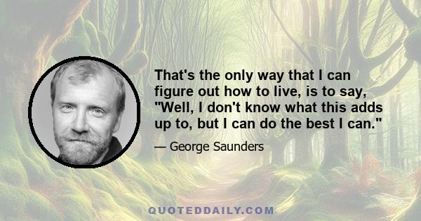 That's the only way that I can figure out how to live, is to say, Well, I don't know what this adds up to, but I can do the best I can.