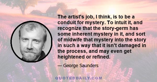 The artist's job, I think, is to be a conduit for mystery. To intuit it, and recognize that the story-germ has some inherent mystery in it, and sort of midwife that mystery into the story in such a way that it isn't