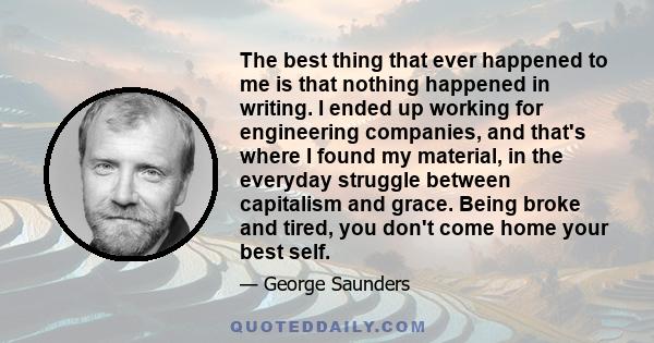 The best thing that ever happened to me is that nothing happened in writing. I ended up working for engineering companies, and that's where I found my material, in the everyday struggle between capitalism and grace.