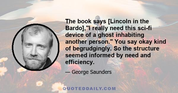 The book says [Lincoln in the Bardo],I really need this sci-fi device of a ghost inhabiting another person. You say okay kind of begrudgingly. So the structure seemed informed by need and efficiency.