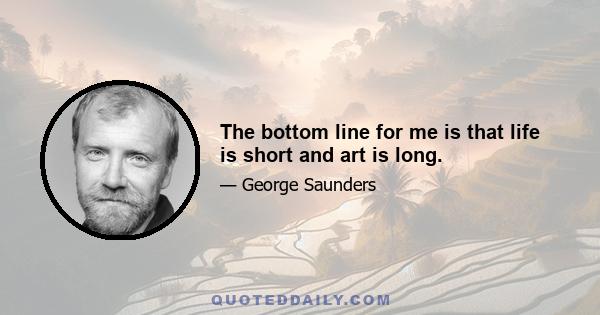 The bottom line for me is that life is short and art is long.