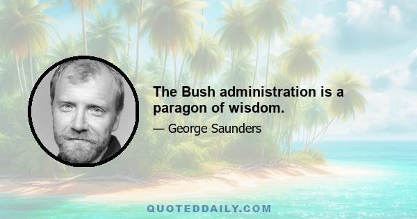 The Bush administration is a paragon of wisdom.