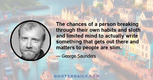 The chances of a person breaking through their own habits and sloth and limited mind to actually write something that gets out there and matters to people are slim.