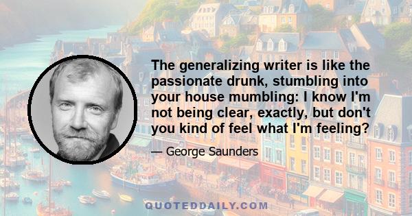 The generalizing writer is like the passionate drunk, stumbling into your house mumbling: I know I'm not being clear, exactly, but don't you kind of feel what I'm feeling?