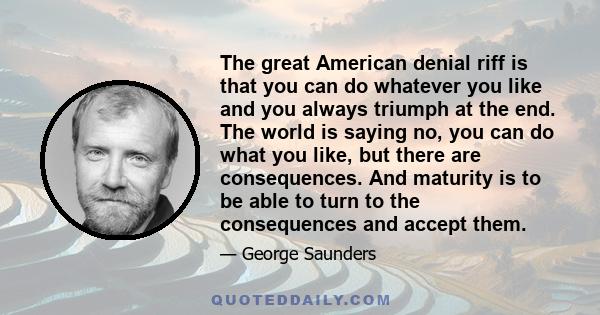 The great American denial riff is that you can do whatever you like and you always triumph at the end. The world is saying no, you can do what you like, but there are consequences. And maturity is to be able to turn to