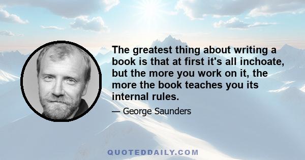 The greatest thing about writing a book is that at first it's all inchoate, but the more you work on it, the more the book teaches you its internal rules.