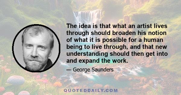 The idea is that what an artist lives through should broaden his notion of what it is possible for a human being to live through, and that new understanding should then get into and expand the work.