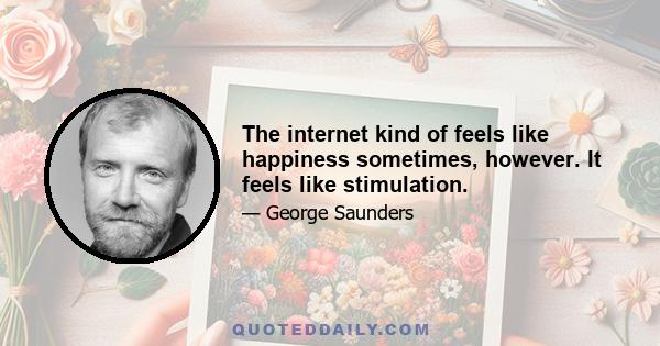 The internet kind of feels like happiness sometimes, however. It feels like stimulation.