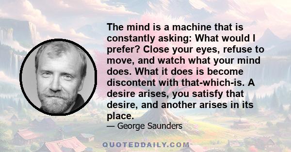 The mind is a machine that is constantly asking: What would I prefer? Close your eyes, refuse to move, and watch what your mind does. What it does is become discontent with that-which-is. A desire arises, you satisfy