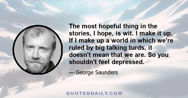 The most hopeful thing in the stories, I hope, is wit. I make it up. If I make up a world in which we're ruled by big talking turds, it doesn't mean that we are. So you shouldn't feel depressed.