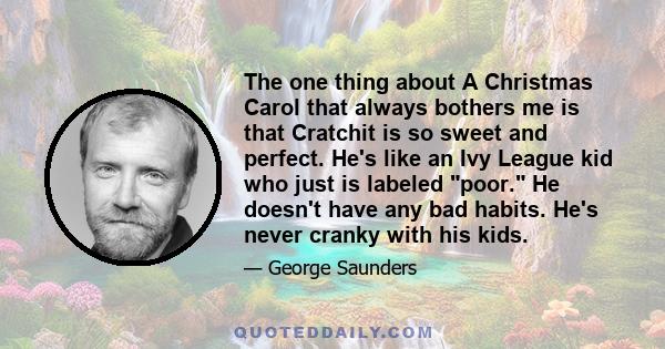 The one thing about A Christmas Carol that always bothers me is that Cratchit is so sweet and perfect. He's like an Ivy League kid who just is labeled poor. He doesn't have any bad habits. He's never cranky with his