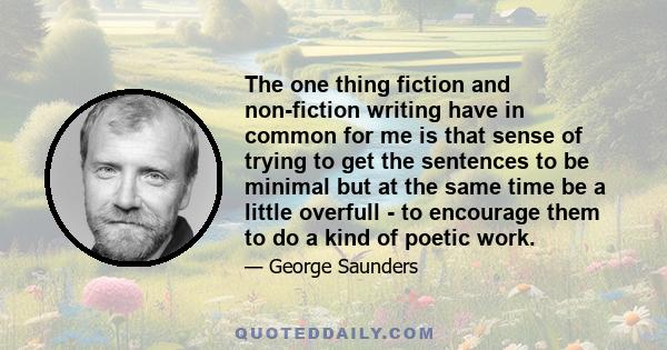 The one thing fiction and non-fiction writing have in common for me is that sense of trying to get the sentences to be minimal but at the same time be a little overfull - to encourage them to do a kind of poetic work.