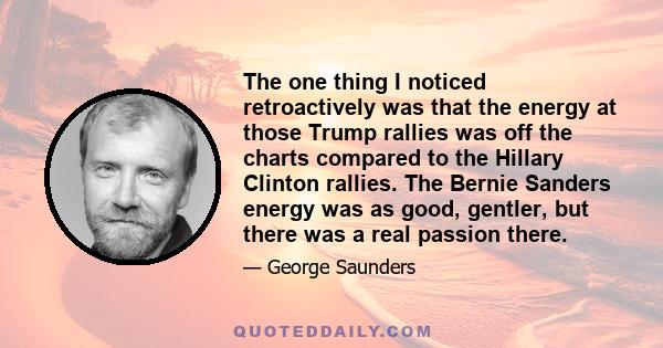 The one thing I noticed retroactively was that the energy at those Trump rallies was off the charts compared to the Hillary Clinton rallies. The Bernie Sanders energy was as good, gentler, but there was a real passion