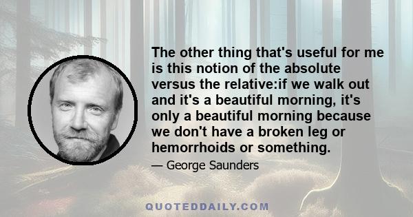 The other thing that's useful for me is this notion of the absolute versus the relative:if we walk out and it's a beautiful morning, it's only a beautiful morning because we don't have a broken leg or hemorrhoids or