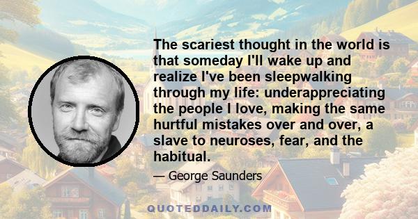 The scariest thought in the world is that someday I'll wake up and realize I've been sleepwalking through my life: underappreciating the people I love, making the same hurtful mistakes over and over, a slave to