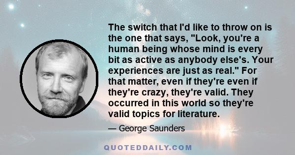 The switch that I'd like to throw on is the one that says, Look, you're a human being whose mind is every bit as active as anybody else's. Your experiences are just as real. For that matter, even if they're even if