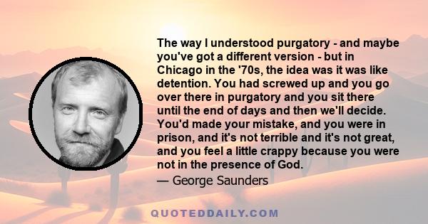 The way I understood purgatory - and maybe you've got a different version - but in Chicago in the '70s, the idea was it was like detention. You had screwed up and you go over there in purgatory and you sit there until