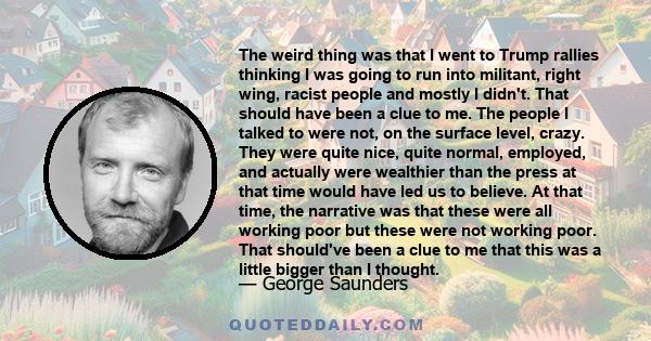 The weird thing was that I went to Trump rallies thinking I was going to run into militant, right wing, racist people and mostly I didn't. That should have been a clue to me. The people I talked to were not, on the