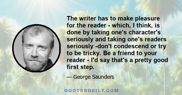 The writer has to make pleasure for the reader - which, I think, is done by taking one's character's seriously and taking one's readers seriously -don't condescend or try to be tricky. Be a friend to your reader - I'd