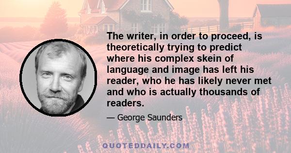 The writer, in order to proceed, is theoretically trying to predict where his complex skein of language and image has left his reader, who he has likely never met and who is actually thousands of readers.