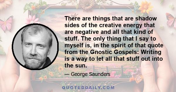 There are things that are shadow sides of the creative energy that are negative and all that kind of stuff. The only thing that I say to myself is, in the spirit of that quote from the Gnostic Gospels: Writing is a way