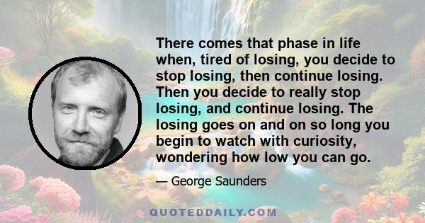 There comes that phase in life when, tired of losing, you decide to stop losing, then continue losing. Then you decide to really stop losing, and continue losing. The losing goes on and on so long you begin to watch