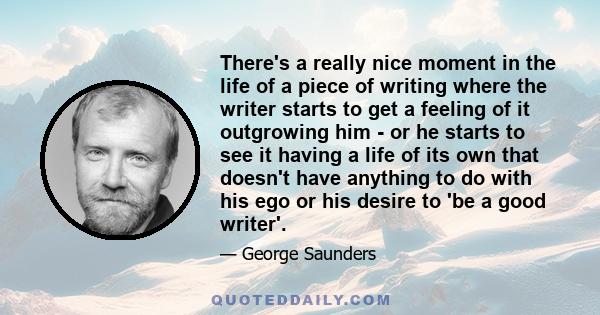 There's a really nice moment in the life of a piece of writing where the writer starts to get a feeling of it outgrowing him - or he starts to see it having a life of its own that doesn't have anything to do with his