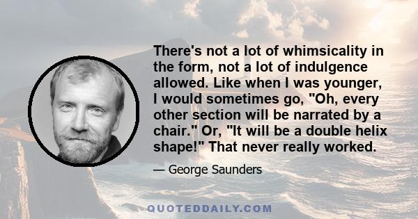 There's not a lot of whimsicality in the form, not a lot of indulgence allowed. Like when I was younger, I would sometimes go, Oh, every other section will be narrated by a chair. Or, It will be a double helix shape!