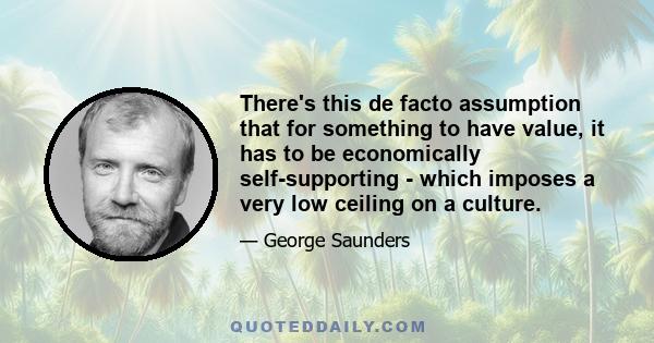 There's this de facto assumption that for something to have value, it has to be economically self-supporting - which imposes a very low ceiling on a culture.