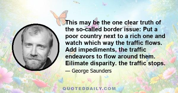 This may be the one clear truth of the so-called border issue: Put a poor country next to a rich one and watch which way the traffic flows. Add impediments, the traffic endeavors to flow around them. Eilimate disparity. 