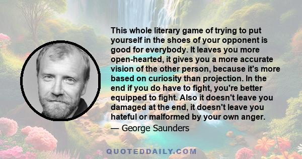 This whole literary game of trying to put yourself in the shoes of your opponent is good for everybody. It leaves you more open-hearted, it gives you a more accurate vision of the other person, because it's more based