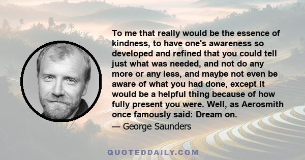 To me that really would be the essence of kindness, to have one's awareness so developed and refined that you could tell just what was needed, and not do any more or any less, and maybe not even be aware of what you had 